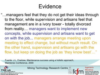 Evidence “… managers feel that they do not get their ideas through to the floor, while supervision and artisans feel that management are in a ivory tower - totally divorced from reality…  managers want to implement new concepts, while supervision and artisans want to get on with the job...   managers arrange meeting upon meeting to effect change, but without much result. On the other hand, supervision and artisans go with the flow, but keep on doing the job as ‘they know best’…” Fuente: J.L. Coetzee,  Maintenance success using a holistic approach, Maintenex Conference, 2000 