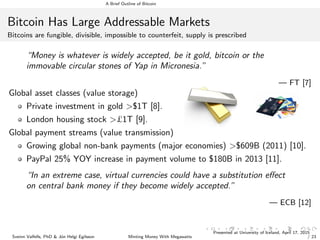 A Brief Outline of Bitcoin
Bitcoin Has Large Addressable Markets
Bitcoins are fungible, divisible, impossible to counterfeit, supply is prescribed
“Money is whatever is widely accepted, be it gold, bitcoin or the
immovable circular stones of Yap in Micronesia.”
— FT [7]
Global asset classes (value storage)
Private investment in gold >$1T [8].
London housing stock >£1T [9].
Global payment streams (value transmission)
Growing global non-bank payments (major economies) >$609B (2011) [10].
PayPal 25% YOY increase in payment volume to $180B in 2013 [11].
“In an extreme case, virtual currencies could have a substitution eﬀect
on central bank money if they become widely accepted.”
— ECB [12]
Sveinn Valfells, PhD & J´on Helgi Egilsson Minting Money With Megawatts
Presented at University of Iceland, April 17, 2015 6
/ 23
 