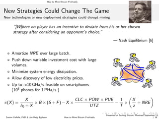 How to Mine Bitcoin Proﬁtably
New Strategies Could Change The Game
New technologies or new deployment strategies could disrupt mining
“[W]here no player has an incentive to deviate from his or her chosen
strategy after considering an opponent’s choice.”
— Nash Equilibrium [6]
Amortize NRE over large batch.
Push down variable investment cost with large
volumes.
Minimize system energy dissipation.
Allow discovery of low electricity prices.
Up to ≈10 GHa/s feasible on smartphones
(105
phones for 1 PHa/s )
π(X) =
X
h0 + X
× B × (S + F) − X ×
CLC × POW × PUE
UTZ
−
1
T
×
X
z
+ NRE
Sveinn Valfells, PhD & J´on Helgi Egilsson How to Mine Bitcoin Proﬁtably
Presented at Scaling Bitcoin, Montreal September 13,
/ 16
 