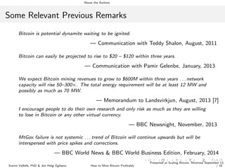 About the Authors
Some Relevant Previous Remarks
Bitcoin is potential dynamite waiting to be ignited.
— Communication with Teddy Shalon, August, 2011
Bitcoin can easily be projected to rise to $20 – $120 within three years.
— Communication with Pamir Gelenbe, January, 2013
We expect Bitcoin mining revenues to grow to $600M within three years . . . network
capacity will rise 50–300×. The total energy requirement will be at least 12 MW and
possibly as much as 70 MW.
— Memorandum to Landsvirkjun, August, 2013 [7]
I encourage people to do their own research and only risk as much as they are willing
to lose in Bitcoin or any other virtual currency.
— BBC Newsnight, November, 2013
MtGox failure is not systemic . . . trend of Bitcoin will continue upwards but will be
interspersed with price spikes and corrections.
— BBC World News & BBC World Business Edition, February, 2014
Sveinn Valfells, PhD & J´on Helgi Egilsson How to Mine Bitcoin Proﬁtably
Presented at Scaling Bitcoin, Montreal September 13,
/ 16
 