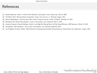 About the Authors
References
[1] Satoshi Nakamoto. Bitcoin: A Peer-to-Peer Electronic Cash System. http://bitcoin.org. May 24, 2009.
[2] The Bitcoin Wiki. Mining hardware comparision. https://en.bitcoin.it. Retrieved, August, 2013.
[3] Nermin Hajdarbegovic. Kncminer plans 16nm bitcoin mining asic launch in 2015. CoinDesk. November 18, 2014.
[4] Blockchain.info. Bitcoin Block Explorer. https://blockchain.info. Retrieved, April 17, 2015.
[5] Jonathan Koomey & Samuel Naﬀziger. Moore’s Law Might Be Slowing Down, But Not Energ Eﬃciency. IEEE Spectrum. March 31, 2015.
[6] Investopedia. Nash equilibrium. http://www.investopedia.com. Retrieved, September 2015.
[7] J´on H Egilsson & Sveinn Valfells. Global Payment Processing Using Icelandic Energy Resources. Memorandum for Landsvirkjun. August, 2013.
Sveinn Valfells, PhD & J´on Helgi Egilsson How to Mine Bitcoin Proﬁtably
Presented at Scaling Bitcoin, Montreal September 13,
/ 16
 