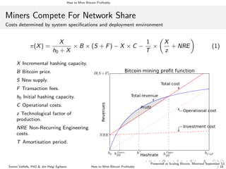 How to Mine Bitcoin Proﬁtably
Miners Compete For Network Share
Costs determined by system speciﬁcations and deployment environment
π(X) =
X
h0 + X
× B × (S + F) − X × C −
1
T
×
X
z
+ NRE (1)
X Incremental hashing capacity.
B Bitcoin price.
S New supply.
F Transaction fees.
h0 Initial hashing capacity.
C Operational costs.
z Technological factor of
production.
NRE Non-Recurring Engineering
costs.
T Amortisation period.
Sveinn Valfells, PhD & J´on Helgi Egilsson How to Mine Bitcoin Proﬁtably
Presented at Scaling Bitcoin, Montreal September 13,
/ 16
 