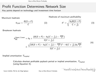 How to Mine Bitcoin Proﬁtably
Proﬁt Function Determines Network Size
Key points depend on technology and investment time horizon
Maximum hashrate
hCAP =
B(S + F)
C
(2)
Hashrate of maximum proﬁtability
h∗
=
h0B(S + F)
C + 1
zT
(3)
Breakeven hashrate
h
Upper/Lower
BE = h0 +
(B(S + F) − h0(C + 1
zT
) − NRE
T
)
2(C + 1
zT
)
±
(B(S + F) − h0(C + 1
zT
) − NRE
T
)2 − 4(C + 1
zT
)h0
NRE
T
2(C + 1
zT
)
(4)
Implied amortisation TImplied
Calculate shortest proﬁtable payback period or implied amortisation, TImplied
(using Equation 4).
Sveinn Valfells, PhD & J´on Helgi Egilsson How to Mine Bitcoin Proﬁtably
Presented at Scaling Bitcoin, Montreal September 13,
/ 16
 