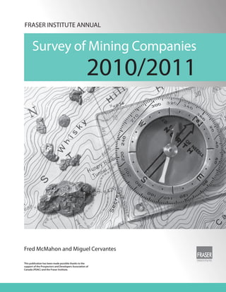 FRASER INSTITUTE ANNUAL


       Survey of Mining Companies
                                                      2010/2011




Fred McMahon and Miguel Cervantes

This publication has been made possible thanks to the
support of the Prospectors and Developers Association of
Canada (PDAC) and the Fraser Institute.
 