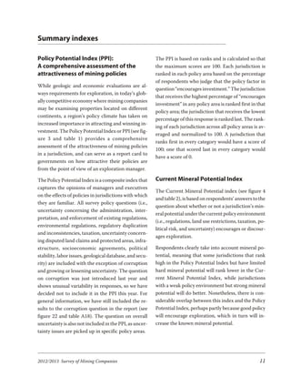 Summary indexes

Policy Potential Index (PPI):                             The PPI is based on ranks and is calculated so that
A comprehensive assessment of the                         the maximum scores are 100. Each jurisdiction is
attractiveness of mining policies                         ranked in each policy area based on the percentage
                                                          of respondents who judge that the policy factor in
While geologic and economic evaluations are al-
                                                          question “encourages investment.” The jurisdiction
ways requirements for exploration, in today’s glob-
                                                          that receives the highest percentage of “encourages
ally competitive economy where mining companies
                                                          investment” in any policy area is ranked first in that
may be examining properties located on different
                                                          policy area; the jurisdiction that receives the lowest
continents, a region’s policy climate has taken on
                                                          percentage of this response is ranked last. The rank-
increased importance in attracting and winning in-
                                                          ing of each jurisdiction across all policy areas is av-
vestment. The Policy Potential Index or PPI (see fig-
                                                          eraged and normalized to 100. A jurisdiction that
ure 3 and ta ble 1) pro vides a com prehen sive
                                                          ranks first in every category would have a score of
assessment of the attractiveness of mining policies
                                                          100; one that scored last in every category would
in a jurisdiction, and can serve as a report card to
                                                          have a score of 0.
governments on how attractive their policies are
from the point of view of an exploration manager.

The Policy Potential Index is a composite index that      Current Mineral Potential Index
captures the opinions of managers and executives
                                                          The Current Mineral Potential index (see figure 4
on the effects of policies in jurisdictions with which
                                                          and table 2), is based on respondents’ answers to the
they are familiar. All survey policy questions (i.e.,
                                                          question about whether or not a jurisdiction’s min-
uncertainty concerning the administration, inter-
                                                          eral potential under the current policy environment
pretation, and enforcement of existing regulations,
                                                          (i.e., regulations, land use restrictions, taxation, po-
environmental regulations, regulatory duplication
                                                          litical risk, and uncertainty) encourages or discour-
and inconsistencies, taxation, uncertainty concern-
                                                          ages exploration.
ing disputed land claims and protected areas, infra-
structure, socioeconomic agreements, political            Respondents clearly take into account mineral po-
stability, labor issues, geological database, and secu-   tential, meaning that some jurisdictions that rank
rity) are included with the exception of corruption       high in the Policy Potential Index but have limited
and growing or lessening uncertainty. The question        hard mineral potential will rank lower in the Cur-
on corruption was just introduced last year and           rent Mineral Potential Index, while jurisdictions
shows unusual variability in responses, so we have        with a weak policy environment but strong mineral
decided not to include it in the PPI this year. For       potential will do better. Nonetheless, there is con-
general information, we have still included the re-       siderable overlap between this index and the Policy
sults to the corruption question in the report (see       Potential Index, perhaps partly because good policy
figure 22 and table A18). The question on overall         will encourage exploration, which in turn will in-
uncertainty is also not included in the PPI, as uncer-    crease the known mineral potential.
tainty issues are picked up in specific policy areas.




2012/2013 Survey of Mining Companies                                                                           11
 