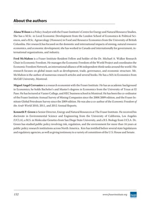 About the authors

Alana Wilson is a Policy Analyst with the Fraser Institute’s Centre for Energy and Natural Resource Studies.
She has a M.Sc. in Local Economic Development from the London School of Economics & Political Sci-
ences, and a B.Sc. Agroecology (Honours) in Food and Resource Economics from the University of British
Columbia. Her research has focused on the domestic and international impacts of mining, natural resource
economics, and economic development; she has worked in Canada and internationally for government, in-
ternational organizations, and industry.

Fred McMahon is a Fraser Institute Resident Fellow and holder of the Dr. Michael A. Walker Research
Chair in Economic Freedom. He manages the Economic Freedom of the World Project and coordinates the
Economic Freedom Network, an international alliance of 86 independent think tanks around the world. His
research focuses on global issues such as development, trade, governance, and economic structure. Mr.
McMahon is the author of numerous research articles and several books. He has a MA in Economics from
McGill University, Montreal.

Miguel Angel Cervantes is a research economist with the Fraser Institute. He has an academic background
in Economics; he holds Bachelor’s and Master’s degrees in Economics from the University of Texas at El
Paso. He has lectured at Vanier College, and HEC business school in Montreal. He has been the co-ordinator
of the Fraser Institute Annual Survey of Mining Companies since the 2008/2009 edition, and the Fraser In-
stitute Global Petroleum Survey since the 2009 edition. He was also a co-author of the Economic Freedom of
the Arab World 2010, 2011, and 2012 Annual Reports.

Kenneth P. Green is Senior Director, Energy and Natural Resources at The Fraser Institute. He received his
doctorate in Environmental Science and Engineering from the University of California, Los Angeles
(UCLA), a M.S. in Molecular Genetics from San Diego State University, and a B.S. Biology from UCLA. Dr.
Green has studied public policy involving risk, regulation, and the environment for more than 16 years at
public policy research institutions across North America. Ken has testified before several state legislatures
and regulatory agencies, as well as giving testimony to a variety of committees of the U.S. House and Senate.




132                                                                           www.fraserinstitute.org
 