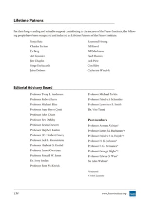 Lifetime Patrons

For their long-standing and valuable support contributing to the success of the Fraser Institute, the follow-
ing people have been recognized and inducted as Lifetime Patrons of the Fraser Institute.

              Sonja Bata                                         Raymond Heung
              Charles Barlow                                     Bill Korol
              Ev Berg                                            Bill Mackness
              Art Grunder                                        Fred Mannix
              Jim Chaplin                                        Jack Pirie
              Serge Darkazanli                                   Con Riley
              John Dobson                                        Catherine Windels




Editorial Advisory Board
              Professor Terry L. Anderson                         Professor Michael Parkin
              Professor Robert Barro                              Professor Friedrich Schneider
              Professor Michael Bliss                             Professor Lawrence B. Smith
              Professor Jean-Pierre Centi                         Dr. Vito Tanzi
              Professor John Chant
              Professor Bev Dahlby                                Past members
              Professor Erwin Diewert                             Professor Armen Alchian*
              Professor Stephen Easton                            Professor James M. Buchanan*†
              Professor J.C. Herbert Emery                        Professor Friedrich A. Hayek*†
              Professor Jack L. Granatstein                       Professor H. G. Johnson*
              Professor Herbert G. Grubel                         Professor F. G. Pennance*
              Professor James Gwartney                            Professor George Stigler*†
              Professor Ronald W. Jones                           Professor Edwin G. West*
              Dr. Jerry Jordan                                    Sir Alan Walters*
              Professor Ross McKitrick

                                                                  * Deceased
                                                                  † Nobel Laureate




134                                                                            www.fraserinstitute.org
 