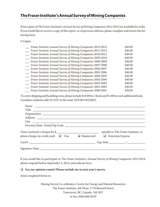 The Fraser Institute’s Annual Survey of Mining Companies

Print copies of The Fraser Institute’s Annual Survey of Mining Companies 2011/2012 are available for order.
If you would like to receive a copy of this report, or of previous editions, please complete and return the fol-
lowing form:

# Copies
    ___   Fraser Institute Annual Survey of Mining Companies 2012/2013                       $40.00
    ___   Fraser Institute Annual Survey of Mining Companies 2011/2012                       $40.00
    ___   Fraser Institute Annual Survey of Mining Companies 2010/2011                       $40.00
    ___   Fraser Institute Annual Survey of Mining Companies 2009/2010                       $40.00
    ___   Fraser Institute Annual Survey of Mining Companies 2008/2009                       $40.00
    ___   Fraser Institute Annual Survey of Mining Companies 2007/2008                       $40.00
    ___   Fraser Institute Annual Survey of Mining Companies 2006/2007                       $40.00
    ___   Fraser Institute Annual Survey of Mining Companies 2005/2006                       $40.00
    ___   Fraser Institute Annual Survey of Mining Companies 2004/2005                       $40.00
    ___   Fraser Institute Annual Survey of Mining Companies 2003/2004                       $40.00
    ___   Fraser Institute Annual Survey of Mining Companies 2002/2003                       $40.00
    ___   Fraser Institute Annual Survey of Mining Companies 2001/2002                       $40.00
    ___   Fraser Institute Annual Survey of Mining Companies 2000/2001                       $20.00
To cover shipping and handling costs, please include $10.00 for 1 book and $1.00 for each additional book.
Canadian residents add 5% GST to the total. GST#R119233823.

    Name ________________________________________________________________________________
    Title _________________________________________________________________________________
    Organization __________________________________________________________________________
    Address ______________________________________________________________________________
    City __________________________________________________________________________________
    Province/State Postal/Zip Code __________________________________________________________

I have enclosed a cheque for $ ______________________________           payable to The Fraser Institute, or
please charge my credit card: q Visa          q Mastercard               q American Express

Card # ________________________________________________ Exp. Date ____________ / _____________

Signature /Date ____________________________________________________________________________


If you would like to participate in The Fraser Institute’s Annual Survey of Mining Companies 2013/2014,
please respond before September 3, 2013, and indicate here:

q Yes, my opinion counts! Please include me in next year’s survey.

Send completed forms to:

                  Mining Survey Co-ordinator, Centre for Energy and Natural Resources
                           The Fraser Institute, 4th Floor, 1770 Burrard Street
                                   Vancouver, BC, Canada V6J 3G7
                                         or fax: (604) 688-8539
 