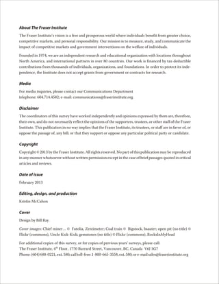 About The Fraser Institute
The Fraser Institute’s vision is a free and prosperous world where individuals benefit from greater choice,
competitive markets, and personal responsibility. Our mission is to measure, study, and communicate the
impact of competitive markets and government interventions on the welfare of individuals.

Founded in 1974, we are an independent research and educational organization with locations throughout
North America, and international partners in over 80 countries. Our work is financed by tax-deductible
contributions from thousands of individuals, organizations, and foundations. In order to protect its inde-
pendence, the Institute does not accept grants from government or contracts for research.

Media
For media inquiries, please contact our Communications Department
telephone: 604.714.4582; e-mail: communications@fraserinstitute.org

Disclaimer
The coordinators of this survey have worked independently and opinions expressed by them are, therefore,
their own, and do not necessarily reflect the opinions of the supporters, trustees, or other staff of the Fraser
Institute. This publication in no way implies that the Fraser Institute, its trustees, or staff are in favor of, or
oppose the passage of, any bill; or that they support or oppose any particular political party or candidate.

Copyright
Copyright © 2013 by the Fraser Institute. All rights reserved. No part of this publication may be reproduced
in any manner whatsoever without written permission except in the case of brief passages quoted in critical
articles and reviews.

Date of issue
February 2013

Editing, design, and production
Kristin McCahon

Cover
Design by Bill Ray.

Cover images: Chief miner… © Fotolia, Zentimeter; Coal train © Bigstock, bsauter; open pit (no title) ©
Flickr (commons), Uncle Kick-Kick; gemstones (no title) © Flickr (commons), RocksInMyHead

For additional copies of this survey, or for copies of previous years’ surveys, please call:
The Fraser Institute, 4th Floor, 1770 Burrard Street, Vancouver, BC, Canada V6J 3G7
Phone: (604) 688-0221, ext. 580; call toll-free: 1-800-665-3558, ext. 580; or e-mail sales@fraserinstitute.org
 
