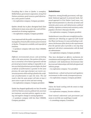 Everything that is done in Quebec is exemplary.            Saskatchewan
Skilled labour, government cooperation, strong First
Nations assistance, good resources, good infrastruc-       Progressive, mining friendly government, well regu-
ture, and a positive outlook.                              lated, balanced approach to protected lands, bal-
—An exploration company, Company president                 anced approach to First Nation Land issues, very
                                                           high mineral potential in a diversity of metals and
                                                           minerals, great access and infrastructure, political
Quebec already has in place aboriginal land claim          stability, regulatory certainty and consistency, and a
settlements in many areas and a clear and well doc-        populace who know what pays the bills.
umented set of mining regulations.                         —An exploration company, Company president
—An exploration company, Company president
                                                           Saskatchewan is one of the more straight forward ju-
I was impressed with the public consultation process       risdictions for obtaining an approved LUP [Land
managed by a branch of the ministry of environment         Use Plan]; not because it is easy and lacking in sub-
in Quebec. Transparent, available, and respectful of       stance, but because of the clarity in the requirements
timelines.                                                 from the operator plus it provides a one-stop-shop
—A producer company with more than US$50M,                 approach with direct communication with the land
Manager                                                    use administrator.
                                                           —An exploration company, Company president

Different environmental process and permitting             They have developed an effective mechanism for
rules in the same province. One portion of the prov-       consultation and issuing permits. They have a native
ince is covered by a First Nation agreement with the       coordinator with Saskatchewan Environment that
provincial government making it impossible to ob-          has trust and relationships with both aboriginal and
tain any kind of preliminary permits before the final      industry groups.
certificate of authorization is granted. In the same       —An exploration company, Vice-president
province, the same type of project can receive con-
struction permits while waiting to finalize the certifi-   Saskatchewan—a fixed work permit and regulatory
cate of authorization to open the mine. The end            environment; in other words, a transparent process.
result is that the same project will take at least 2       —An exploration company, Company president
years extra to open its mine and start mining.
—An exploration company, Company president                 Yukon

                                                           Yukon: the bands working with the miners to help
Quebec has dropped significantly over last 18 months       grow the economy.
with First Nations concerns, political risk, uncertain     —An exploration company, Investor relations
tax treatment, uncertain policies, negative on min-
ing, and negative changes to mining legislation.           Good mineral endowment and government just
—A producer company with less than US$50M,                 seems to work like one would hope it would.
Company president                                          —A consulting company, Consultant




2012/2013 Survey of Mining Companies                                                                          33
 