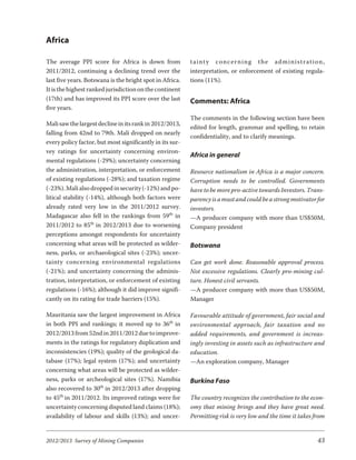 Africa

The average PPI score for Africa is down from             tainty con cern ing the ad min is tra tion,
2011/2012, continuing a declining trend over the          interpretation, or enforcement of existing regula-
last five years. Botswana is the bright spot in Africa.   tions (11%).
It is the highest ranked jurisdiction on the continent
(17th) and has improved its PPI score over the last       Comments: Africa
five years.
                                                          The comments in the following section have been
Mali saw the largest decline in its rank in 2012/2013,
                                                          edited for length, grammar and spelling, to retain
falling from 42nd to 79th. Mali dropped on nearly
                                                          confidentiality, and to clarify meanings.
every policy factor, but most significantly in its sur-
vey ratings for uncertainty concerning environ-
                                                          Africa in general
mental regulations (-29%); uncertainty concerning
the administration, interpretation, or enforcement        Resource nationalism in Africa is a major concern.
of existing regulations (-28%); and taxation regime       Corruption needs to be controlled. Governments
(-23%). Mali also dropped in security (-12%) and po-      have to be more pro-active towards Investors. Trans-
litical stability (-14%), although both factors were      parency is a must and could be a strong motivator for
already rated very low in the 2011/2012 survey.           investors.
Madagascar also fell in the rankings from 59th in         —A producer company with more than US$50M,
2011/2012 to 85th in 2012/2013 due to worsening           Company president
perceptions amongst respondents for uncertainty
concerning what areas will be protected as wilder-        Botswana
ness, parks, or archaeological sites (-23%); uncer-
tainty con cern ing en vi ron men tal reg u la tions      Can get work done. Reasonable approval process.
(-21%); and uncertainty concerning the adminis-           Not excessive regulations. Clearly pro-mining cul-
tration, interpretation, or enforcement of existing       ture. Honest civil servants.
regulations (-16%); although it did improve signifi-      —A producer company with more than US$50M,
cantly on its rating for trade barriers (15%).            Manager

Mauritania saw the largest improvement in Africa          Favourable attitude of government, fair social and
in both PPI and rankings; it moved up to 36th in          environmental approach, fair taxation and no
2012/2013 from 52nd in 2011/2012 due to improve-          added requirements, and government is increas-
ments in the ratings for regulatory duplication and       ingly investing in assets such as infrastructure and
inconsistencies (19%); quality of the geological da-      education.
tabase (17%); legal system (17%); and uncertainty         —An exploration company, Manager
concerning what areas will be protected as wilder-
ness, parks or archeological sites (17%). Namibia         Burkina Faso
also recovered to 30th in 2012/2013 after dropping
to 45th in 2011/2012. Its improved ratings were for       The country recognizes the contribution to the econ-
uncertainty concerning disputed land claims (18%);        omy that mining brings and they have great need.
availability of labour and skills (13%); and uncer-       Permitting risk is very low and the time it takes from


2012/2013 Survey of Mining Companies                                                                         43
 