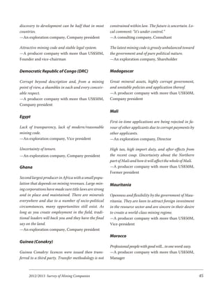 discovery to development can be half that in most       constrained within law. The future is uncertain. Lo-
countries.                                              cal comment: “it’s under control.”
—An exploration company, Company president              —A consulting company, Consultant

Attractive mining code and stable legal system.         The latest mining code is grossly unbalanced toward
—A producer company with more than US$50M,              the government and of pure political nature.
Founder and vice-chairman                               —An exploration company, Shareholder


Democratic Republic of Congo (DRC)                      Madagascar

Corrupt beyond description and, from a mining           Great mineral assets, highly corrupt government,
point of view, a shambles in each and every conceiv-    and unstable policies and application thereof.
able respect.                                           —A producer company with more than US$50M,
—A producer company with more than US$50M,              Company president
Company president
                                                        Mali
Egypt
                                                        First-in-time applications are being rejected in fa-
Lack of transparency, lack of modern/reasonable         vour of other applicants due to corrupt payments by
mining code.                                            other applicants.
—An exploration company, Vice president                 —An exploration company, Director

Uncertainty of tenure.                                  High tax, high import duty, and after-effects from
—An exploration company, Company president              the recent coup. Uncertainty about the Northern
                                                        part of Mali and how it will affect the whole of Mali.
Ghana                                                   —A producer company with more than US$50M,
                                                        Former president
Second largest producer in Africa with a small popu-
lation that depends on mining revenues. Large min-      Mauritania
ing corporations have made sure title laws are strong
and in place and maintained. There are minerals         Openness and flexibility by the government of Mau-
everywhere and due to a number of socio-political       ritania. They are keen to attract foreign investment
circumstances, many opportunities still exist. As       in the resource sector and are sincere in their desire
long as you create employment in the field, tradi-      to create a world-class mining regime.
tional leaders will back you and they have the final    —A producer company with more than US$50M,
say on the land.                                        Vice-president
—An exploration company, Company president
                                                        Morocco
Guinea (Conakry)
                                                        Professional people with good will... in one word: easy.
Guinea Conakry: licences were issued then trans-        —A producer company with more than US$50M,
ferred to a third party. Transfer methodology is not    Manager



     2012/2013 Survey of Mining Companies                                                                          45
 