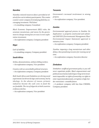 Namibia                                                   Tanzania

Namibia: mineral resources data is provided at rel-       Government’s increased involvement in mining
atively low cost to industry participants. This creates   projects.
a junior-senior company level playing field thus en-      —An exploration company, Vice-president
couraging investment. Well done!
—A consulting company, Consultant
                                                          Zambia
Black Economic Empowerment (BEE) rules, the
uranium moratorium, and moves by the govern-              Environmental approval process in Zambia: No
ment to change mining law are toxic to new explo-         duplication—a properly constructed and submit-
ration investment.                                        ted EMP/EIS [Environmental Management Plan/
—An exploration company, Company president                Environmental Impact Statement] approved in
                                                          statutory time.
                                                          —An exploration company, Company president
Niger

Lack of stability.                                        Zambia: imposing a long moratorium and other
—A consulting company, Company president                  delays, then penalizing investors for running out of
                                                          time.
South Africa                                              —An exploration company, Executive director

Strikes, demonstrations, military killing workers.
—An exploration company, Vice-president                   Zimbabwe

Country with an unworkable political structure.           Zimbabwe: unofficial government policy is you will
—An exploration company, Company president                never expatriate profits. Black empowerment and
                                                          political uncertainty make large or long-term invest-
Both South Africa and Zimbabwe are driving social         ment impossible; no rights of ownership, no rights to
experiments not driven by logic and economy, but by       enter required professionals, corruption is high, bor-
ide ol ogy. In the ab sence of rea son, pri mary          der restrictions—unstable future.
industries be come the cash cows to fund the              —A producer company with less than US$50M,
un-fundable. The rise of oligarchs in both countries      Company president
evidences decline.
—An exploration company, Vice-president




2012/2013 Survey of Mining Companies                                                                         47
 