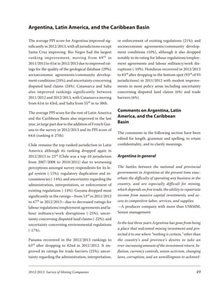 Argentina, Latin America, and the Caribbean Basin

The average PPI score for Argentina improved sig-        or enforcement of existing regulations (21%); and
nificantly in 2012/2013, with all jurisdictions except   socioeconomic agreements/community develop-
Santa Cruz improving. Rio Negro had the largest          ment conditions (10%), although it also dropped
rank ing im prove ment, mov ing from 69 th in            notably in its rating for labour regulations/employ-
2011/2012 to 41st in 2012/2013 due to improved rat-      ment agreements and labour militancy/work dis-
ings for the quality of the geological database (29%);   ruptions (-10%). Honduras recovered in 2012/2013
socioeconomic agreements/community develop-              to 83rd after dropping to the bottom spot (93rd of 93
ment conditions (24%); and uncertainty concerning        jurisdictions) in 2011/2012 with modest improve-
disputed land claims (24%). Catamarca and Salta          ments in most policy areas including uncertainty
also im proved rank ings sig nif i cantly be tween       concerning disputed land claims (6%) and trade
2011/2012 and 2012/2013, with Catamarca moving           barriers (6%).
from 61st to 43rd, and Salta from 55th in to 38th.

The average PPI score for the rest of Latin America
                                                         Comments on Argentina, Latin
and the Caribbean Basin also improved in the last
                                                         America, and the Caribbean
year, in large part due to the addition of French Gui-   Basin
ana to the survey in 2012/2013 and its PPI score of
                                                         The comments in the following section have been
64.6 (ranking it 27th).
                                                         edited for length, grammar and spelling, to retain
Chile remains the top-ranked jurisdiction in Latin       confidentiality, and to clarify meanings.
America although its ranking dropped again in
2012/2013 to 23rd (Chile was a top-10 jurisdiction       Argentina in general
from 2007/2008 to 2010/2011) due to worsening
perceptions amongst survey respondents for its le-       The battles between the national and provincial
gal system (-15%); regulatory duplication and in-        governments in Argentina at the present time exac-
consistencies (-14%); and uncertainty regarding the      erbate the difficulty of operating any business in the
administration, interpretation, or enforcement of        country, and are especially difficult for mining,
existing regulations (-14%). Guyana dropped most         which depends on free trade, the ability to repatriate
significantly in the ratings—from 53rd in 2011/2012      income from massive capital investments, and ac-
to 67th in 2012/2013—due to decreased ratings for        cess to competitive labor, services, and supplies.
labour regulations/employment agreements and la-         —A producer company with more than US$50M,
bour militancy/work disruptions (-25%); uncer-           Senior management
tainty concerning disputed land claims (-22%); and
uncertainty concerning environmental regulations         In the last three years Argentina has gone from being
(-17%).                                                  a place that welcomed mining investment and pro-
                                                         tected it to one where “nothing is certain,” other than
Panama recovered in the 2012/2013 rankings to            the country’s and province’s desires to take an
63rd after dropping to 82nd in 2011/2012. It im-         ever-increasing amount of the investment return. In-
proved its ratings for trade barriers (25%); uncer-      flation, currency controls, union activism, changing
tainty regarding the administration, interpretation,     laws, corruption, and an unwillingness to acknowl-


2012/2013 Survey of Mining Companies                                                                         49
 