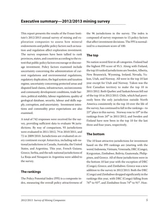 Executive summary—2012/2013 mining survey

This report presents the results of the Fraser Insti-        the 96 jurisdictions in the survey. The index is
tute’s 2012/2013 annual survey of mining and ex-             composed of survey responses to 15 policy factors
plo ra tion com pa nies to as sess how min eral              that affect investment decisions. The PPI is normal-
endowments and public policy factors such as taxa-           ized to a maximum score of 100.
tion and regulation affect exploration investment.
The survey responses have been tallied to rank               The top
provinces, states, and countries according to the ex-
tent that public policy factors encourage or discour-        No nation scored first in all categories. Finland had
age investment. Policy factors examined include              the highest PPI score of 95.5. Along with Finland,
uncertainty concerning the administration of cur-            the top 10 ranked jurisdictions are Sweden, Alberta,
rent regulations and environmental regulations,              New Brunswick, Wyoming, Ireland, Nevada, Yu-
regulatory duplication, the legal system and taxation        kon, Utah, and Norway. All were in the top 10 last
regime, uncertainty concerning protected areas and           year except for Utah and Norway. Yukon was the
disputed land claims, infrastructure, socioeconomic          first Canadian territory to make the top 10 in
and community development conditions, trade bar-             2011/2012. Both Quebec and Saskatchewan fell out
riers, political stability, labour regulations, quality of   of the top 10 in 2012/2013. Chile, which had previ-
geological database, security, labour and skills sup-        ously been the only jurisdiction outside North
ply, corruption, and uncertainty. Investment inten-          America consistently in the top 10 over the life of
tions and commodity price expectations are also              the survey, has continued to fall in the rankings—to
examined.                                                    23rd place in this survey. Norway rose to 10th in the
                                                             rankings from 24th in 2011/2012, and Sweden and
A total of 742 responses were received for the sur-          Finland have now been in the top 10 for the last
vey, providing sufficient data to evaluate 96 juris-         three and four years, respectively.
dictions. By way of comparison, 93 jurisdictions
were evaluated in 2011/2012, 79 in 2010/2011, and
72 in 2009/2010. Jurisdictions are evaluated on ev-
                                                             The bottom
ery continent except Antarctica, including sub-na-           The 10 least attractive jurisdictions for investment
tional jurisdictions in Canada, Australia, the United        based on the PPI rankings are (starting with the
States, and Argentina. This year, French Guiana,             worst) Indonesia, Vietnam, Venezuela, DRC (Congo),
Greece, Serbia, and the sub-national jurisdictions of        Kyrgyzstan, Zimbabwe, Bolivia, Guatemala, Philip-
La Rioja and Neuquen in Argentina were added to              pines, and Greece. All of these jurisdictions were in
the survey.                                                  the bottom 10 last year with the exception of DRC
                                                             (Congo), Greece, and Zimbabwe. Greece was a new
                                                             addition to the survey in 2012/2013. Both the DRC
The rankings
                                                             (Congo) and Zimbabwe dropped significantly in the
The Policy Potential Index (PPI) is a composite in-          rankings this year, with DRC (Congo) falling from
dex, measuring the overall policy attractiveness of          76th to 93rd, and Zimbabwe from 74th to 91st. Hon-




2012/2013 Survey of Mining Companies                                                                            5
 