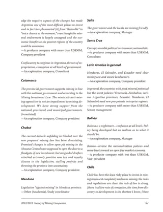 edge the negative aspects of the changes has made       Salta
Argentina one of the most difficult places to invest
and in fact has plummeted [it] from “desirable” to      The government and the locals are mining friendly.
“not a chance at the moment,” even though the min-      —An exploration company, Manager
eral endowment is largely untapped and the eco-
nomic benefits to the poorest regions of the country    Santa Cruz
could be enormous.
                                                        Corrupt, unstable political environment, nationalistic.
—A producer company with more than US$50M,
                                                        —A producer company with more than US$50M,
Company president
                                                        Consultant

Confiscatory tax regimes in Argentina, threats of ex-
                                                        Latin America in general
propriation, corruption at all levels of government.
—An exploration company, Consultant                     Honduras, El Salvador, and Ecuador need clear
                                                        mining law and secure land tenure.
Catamarca                                               —An exploration company, Company president

The provincial government supports mining in line       In general, the countries with good mineral potential
with the national government and according to the       but the worst policies (Venezuela, Zimbabwe, vari-
Mining Investment Law. The miniscule anti-min-          ous Argentina provinces, Ecuador, Honduras, El
ing opposition is not an impediment to mining de-       Salvador) need new pro-private enterprise regimes.
vel op ment. We have strong sup port from the           —A producer company with more than US$50M,
national, provincial, and municipal governments.        Senior management
[translated]
—An exploration company, Company president              Bolivia

                                                        Bolivia is a nightmare... confusion at all levels. Pol-
Chubut
                                                        icy being developed but no realism as to what it
                                                        should be.
The current debacle unfolding in Chubut over the
                                                        —An exploration company, Manager
new proposed mining law has been devastating.
Promised changes to allow open pit mining in the
                                                        Bolivia—reverse the nationalization policies and
Messeta Central were supposed to open the door to a
                                                        move back toward an open free market economy.
floodgate of new investment, but misguided drafters
                                                        —A producer company with less than US$50M,
attached extremely punitive new tax and royalty
                                                        Vice-president
clauses to the legislation, stalling projects and
throwing the province into uncertainty.
                                                        Chile
—An exploration company, Company president
                                                        Chile has been the least risky place to invest in min-
Mendoza                                                 ing because it completely embraces mining, the rules
                                                        and regulations are clear, the rule of law is strong,
Legislation “against mining” in Mendoza province.       [there is a] low rate of corruption, the time from dis-
—Other (Academia), Study coordinator                    covery to development is the shortest I know, [there


2012/2013 Survey of Mining Companies                                                                        51
 