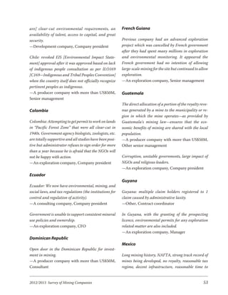 are] clear-cut environmental requirements, an            French Guiana
availability of talent, access to capital, and great
security.                                                Previous company had an advanced exploration
—Development company, Company president                  project which was cancelled by French government
                                                         after they had spent many millions in exploration
Chile: revoked EIS [Environmental Impact State-          and environmental monitoring. It appeared the
ment] approval after it was approved based on lack       French government had no intention of allowing
of indigenous people consultation as per ILO169          large-scale mining for the site but continued to allow
[C169—Indigenous and Tribal Peoples Convention]          exploration.
when the country itself does not officially recognize    —An exploration company, Senior management
pertinent peoples as indigenous.
—A producer company with more than US$50M,               Guatemala
Senior management
                                                         The direct allocation of a portion of the royalty reve-
Colombia                                                 nue generated by a mine to the municipality or re-
                                                         gion in which the mine operates—as provided by
Colombia: Attempting to get permit to work on lands      Guatemala’s mining law—ensures that the eco-
in “Pacific Forest Zone” that were all clear-cut in      nomic benefits of mining are shared with the local
1940s. Government agency biologists, zoologists, etc.    population.
are totally supportive and all studies have been posi-   —A producer company with more than US$50M,
tive but administrator refuses to sign order for more    Other senior management
than a year because he is afraid that the NGOs will
not be happy with action.                                Corruption, unstable governments, large impact of
—An exploration company, Company president               NGOs and religious leaders.
                                                         —An exploration company, Company president
Ecuador
                                                         Guyana
Ecuador: We now have environmental, mining, and
social laws, and tax regulations (the institutions for   Guyana: multiple claim holders registered to 1
control and regulation of activity).                     claim caused by administrative laxity.
—A consulting company, Company president                 —Other, Contract coordinator

Government is unable to support consistent mineral       In Guyana, with the granting of the prospecting
use policies and ownership.                              licence, environmental permits for any exploration
—An exploration company, CFO                             related matter are also included.
                                                         —An exploration company, Manager
Dominican Republic
                                                         Mexico
Open door in the Dominican Republic for invest-
ment in mining.                                          Long mining history, NAFTA, strong track record of
—A producer company with more than US$50M,               mines being developed, no royalty, reasonable tax
Consultant                                               regime, decent infrastructure, reasonable time to


2012/2013 Survey of Mining Companies                                                                         53
 