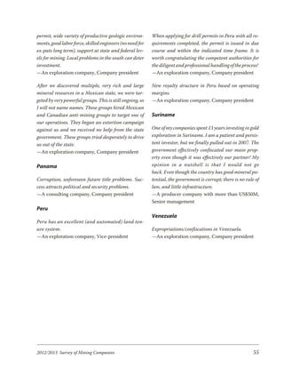 permit, wide variety of productive geologic environ-       When applying for drill permits in Peru with all re-
ments, good labor force, skilled engineers (no need for    quirements completed, the permit is issued in due
ex-pats long term), support at state and federal lev-      course and within the indicated time frame. It is
els for mining. Local problems in the south can deter      worth congratulating the competent authorities for
investment.                                                the diligent and professional handling of the process!
—An exploration company, Company president                 —An exploration company, Company president

After we discovered multiple, very rich and large          New royalty structure in Peru based on operating
mineral resources in a Mexican state, we were tar-         margins.
geted by very powerful groups. This is still ongoing, so   —An exploration company, Company president
I will not name names. These groups hired Mexican
and Canadian anti-mining groups to target one of           Suriname
our operations. They began an extortion campaign
against us and we received no help from the state          One of my companies spent 13 years investing in gold
government. These groups tried desperately to drive        exploration in Suriname. I am a patient and persis-
us out of the state.                                       tent investor, but we finally pulled out in 2007. The
—An exploration company, Company president                 government effectively confiscated our main prop-
                                                           erty even though it was effectively our partner! My
Panama                                                     opin ion in a nut shell is that I would not go
                                                           back. Even though the country has good mineral po-
Corruption, unforeseen future title problems. Suc-         tential, the government is corrupt; there is no rule of
cess attracts political and security problems.             law, and little infrastructure.
—A consulting company, Company president                   —A producer company with more than US$50M,
                                                           Senior management
Peru
                                                           Venezuela
Peru has an excellent (and automated) land ten-
ure system.                                                Expropriations/confiscations in Venezuela.
—An exploration company, Vice-president                    —An exploration company, Company president




2012/2013 Survey of Mining Companies                                                                           55
 