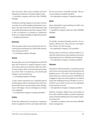 open cast mines. There is also a problem with outer      the one-year tenure, renewable annually. The pro-
dumping of overburden in European lignite mines.         cess proceeded successfully and fairly.
—A producer company with more than US$50M,               —An exploration company, Company president
Manager
                                                         Spain
In Poland, a mining company (or any other investor)
is not the owner of the geological information it pro-   Spain: Impossible to open anything even if the crisis
duces. The state is the owner of the information and     is destroying the country.
may sell the information to any other company. There     —A producer company with more than US$50M,
is also no preference in granting en exploitation        Manager
licence to a company holding an exploration permit.
—Academia, Researcher                                    Sweden

Romania                                                  No hurdles, investment friendly, proactive. No cor-
                                                         ruption. Obvious law, clear processes, and regula-
Clear procedures that remove politics from the envi-     tions. Winner. No time wasting.
ronmental permitting process would make develop-         —An exploration company, Vice-president
ment of mines practical.
—A consulting company, Manager                           Mining culture and history, trained workforce, ex-
                                                         ceptional infrastructure, good regulatory processes,
Russia                                                   underexplored, known world class mineral deposits.
                                                         —An exploration company, Company president
Russian policy is to review all applications within 90
days with 10 days for a company response to ques-        Vietnam
tions/issues and a yes/no decision within two weeks.
In many respects, their environmental requirements       Mining Law 2010 passed after a consultation period
are stricter than in Canada (e.g., dry-stacked gold      with various interest groups who participated in the
tailings in some jurisdictions).                         feedback process. The result is that the Ministry of
—A consulting company, Manager                           Natural Resource and Environment (MONRE) has
                                                         struggled to make sense of the regulation to enable it
A joint venture agreement was completely ignored         to pass the enabling provisions, therefore no new in-
and the deposit sold to a third party who only reim-     vestment in any mine of scale since the legislation
bursed 50% of our investment after threats of litiga-    was passed has occurred.
tion in The Hague. Courts and litigation in Russia       —An exploration company, Company president
were laughable.
—An exploration company, Company president               Endemic corruption, highest taxes and royalties in
                                                         the world, unskilled workforce, political ineptitude,
Serbia                                                   and a constantly shifting and overly complex regula-
                                                         tory framework.
Serbia has modernized its mining law. Companies          —A producer company with more than US$50M,
had to re-apply for new three-year rights rather than    Senior management




2012/2013 Survey of Mining Companies                                                                        61
 