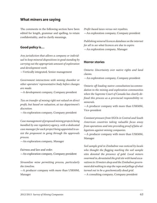 What miners are saying

The comments in the following section have been        Profit-based taxes versus net royalties.
edited for length, grammar and spelling, to retain     —An exploration company, Company president
confidentiality, and to clarify meanings.
                                                       Publishing mineral licences database on the internet
                                                       for all to see what licences are due to expire.
Good policy is…
                                                       —An exploration company, Manager

Any jurisdiction that allows a company or individ-
ual to keep mineral dispositions in good standing by
carrying out the appropriate amount of exploration
                                                       Horror stories
and development work.
                                                       Ontario: Uncertainty over native rights and land
—Vertically integrated, Senior management
                                                       claims.
                                                       —An exploration company, Company president
Government interactions with mining chamber or
other operators’ representative body before changes
                                                       Ontario off-loading native consultation/accommo-
are made.
                                                       dation to the mining and exploration communities
—A development company, Company president
                                                       when the Supreme Court of Canada has clearly de-
                                                       fined this process as a provincial responsibility re:
Tax on transfer of mining right not valued on direct
                                                       minerals.
profit, but based on valuation, at tax department’s
                                                       —A producer company with more than US$50M,
discretion.
                                                       Vice-president
—An exploration company, Company president
                                                       Constant pressure from NGOs in Central and South
Case management of proposed mining projects being      American countries taking valuable focus away
handled by one regulatory agency, with a dedicated     from operations and into providing proof of false al-
case manager for each project being appointed to as-   legations against mining companies.
sist the proponent in going through the approvals      —A producer company with more than US$50M,
process.                                               Manager
—An exploration company, Manager
                                                       Soil sample grid in Zimbabwe was noticed by locals
Fairness and law and order.                            who thought the flagging marking the soil sample
—An exploration company, Company president             sites denoted the presence of gold. Local miners
                                                       swarmed in, devastated the grid site with hand exca-
Streamline mine permitting process, particularly       vations to 10 meters deep and the Zimbabwe govern-
the timeline.                                          ment did nothing to stop the rape and pillage of what
—A producer company with more than US$50M,             turned out to be a geochemically dead grid.
Manager                                                —A consulting company, Company president




2012/2013 Survey of Mining Companies                                                                     63
 