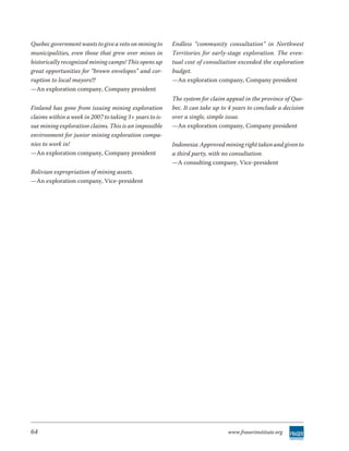 Quebec government wants to give a veto on mining to      Endless “community consultation” in Northwest
municipalities, even those that grew over mines in       Territories for early-stage exploration. The even-
historically recognized mining camps! This opens up      tual cost of consultation exceeded the exploration
great opportunities for “brown envelopes” and cor-       budget.
ruption to local mayors!!!                               —An exploration company, Company president
—An exploration company, Company president
                                                         The system for claim appeal in the province of Que-
Finland has gone from issuing mining exploration         bec. It can take up to 4 years to conclude a decision
claims within a week in 2007 to taking 3+ years to is-   over a single, simple issue.
sue mining exploration claims. This is an impossible     —An exploration company, Company president
environment for junior mining exploration compa-
nies to work in!                                         Indonesia: Approved mining right taken and given to
—An exploration company, Company president               a third party, with no consultation.
                                                         —A consulting company, Vice-president
Bolivian expropriation of mining assets.
—An exploration company, Vice-president




64                                                                             www.fraserinstitute.org
 