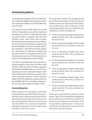 Investment patterns

Total exploration budgets for 2012 were US$6.2 bil-     We asked miners whether they thought that the
lion. Exploration budgets had increased from 2011,      prices of these commodities over the next two years
when exploration budgets were US$5.4 billion (fig-      would increase by over 50 percent, between 20 per-
ures 25a and b).                                        cent and 50 percent, under 10 percent (in other
                                                        words, stagnant prices just above or below the rate
Over the last five years (2007-2012), just over half
                                                        of inflation), or decline (see figure 26).
(51.3%) of respondents increased their exploration
expenditures (see table 4). Exploration investment      ·   86.4% of respondents thought diamond prices
was led by producer companies with more than                would increase by 10% or less, or decline over
US$50M revenue, where almost 80% of respon-                 the next two years
dents reported increased exploration expenditures.
By contrast, only 34.4% of producer companies with      ·   83.8% of respondents thought coal prices would
less than US$50M revenue increased their explora-           increase by 10% or less, or decline over the next
tion expenditure, while 40.6% decreased expendi-            two years
ture. Investments by exploration companies also         ·   82.7% of respondents thought nickel prices
diverged, with 46.5% increasing investment, 38.1%           would increase by 10% or less, or decline over
decreasing investment, and 15.4% leaving their in-          the next two years
vestments unchanged between 2007 and 2012.
                                                        ·   81.5% of respondents thought zinc prices would
Only 46% of respondents plan to increase their ex-          increase by 10% or less, or decline over the next
ploration budgets in 2013; down from 68% in 2012            two years
and 82% in 2011 (see table 5). Producer companies
with less than US$50M led the way, with 66.7% an-       ·   74.2% of respondents thought potash prices
ticipating an increased exploration budget in 2013.         would increase by 10% or less, or decline over
This was followed by exploration companies, where           the next two years
52.7% anticipated an increase in their exploration      ·   73.7% of respondents thought copper prices
budget. Only 36.6% of producer companies with more          would increase by 10% or less, or decline over
than US$50M and 25% of consulting companies ex-             the next two years
pect to increase their exploration budgets in 2013.
                                                        ·   64.3% of respondents thought platinum prices
Commodity prices                                            would increase by 10% or less, or decline over
                                                            the next two years
Miners continue to be pessimistic about future
commodity prices; more than half of the survey re-      Projections for gold and silver prices were more
spondents expect small increases (less than 10%) or     positive. While 53.4% of respondents thought silver
reduced prices for diamonds, coal, nickel, zinc, cop-   prices would increase by 10% or less, or decline over
per, potash, platinum, and silver over the next two     the next two years, others were more positive. 41.5%
years (see table 6). For a majority of respondents,     of respondents expected prices to increase by
only gold was expected to increase in value by more     20-50% and 5.2% expected price increases of more
than 20% over the next two years.                       than 50% over the next two years.


2012/2013 Survey of Mining Companies                                                                      65
 