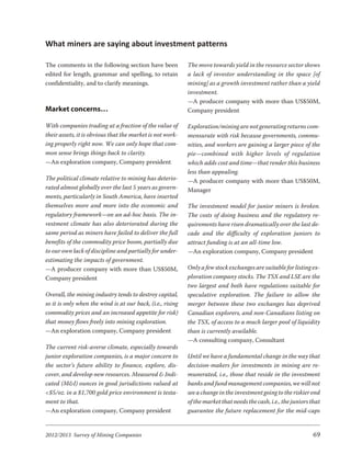 What miners are saying about investment patterns

The comments in the following section have been             The move towards yield in the resource sector shows
edited for length, grammar and spelling, to retain          a lack of investor understanding in the space [of
confidentiality, and to clarify meanings.                   mining] as a growth investment rather than a yield
                                                            investment.
                                                            —A producer company with more than US$50M,
Market concerns…                                            Company president

With companies trading at a fraction of the value of        Exploration/mining are not generating returns com-
their assets, it is obvious that the market is not work-    mensurate with risk because governments, commu-
ing properly right now. We can only hope that com-          nities, and workers are gaining a larger piece of the
mon sense brings things back to clarity.                    pie—combined with higher levels of regulation
—An exploration company, Company president                  which adds cost and time—that render this business
                                                            less than appealing.
The political climate relative to mining has deterio-       —A producer company with more than US$50M,
rated almost globally over the last 5 years as govern-      Manager
ments, particularly in South America, have inserted
themselves more and more into the economic and              The investment model for junior miners is broken.
regulatory framework—on an ad-hoc basis. The in-            The costs of doing business and the regulatory re-
vestment climate has also deteriorated during the           quirements have risen dramatically over the last de-
same period as miners have failed to deliver the full       cade and the difficulty of exploration juniors to
benefits of the commodity price boom, partially due         attract funding is at an all-time low.
to our own lack of discipline and partially for under-      —An exploration company, Company president
estimating the impacts of government.
—A producer company with more than US$50M,                  Only a few stock exchanges are suitable for listing ex-
Company president                                           ploration company stocks. The TSX and LSE are the
                                                            two largest and both have regulations suitable for
Overall, the mining industry tends to destroy capital,      speculative exploration. The failure to allow the
so it is only when the wind is at our back, (i.e., rising   merger between these two exchanges has deprived
commodity prices and an increased appetite for risk)        Canadian explorers, and non-Canadians listing on
that money flows freely into mining exploration.            the TSX, of access to a much larger pool of liquidity
—An exploration company, Company president                  than is currently available.
                                                            —A consulting company, Consultant
The current risk-averse climate, especially towards
junior exploration companies, is a major concern to         Until we have a fundamental change in the way that
the sector’s future ability to finance, explore, dis-       decision-makers for investments in mining are re-
cover, and develop new resources. Measured & Indi-          munerated, i.e., those that reside in the investment
cated (M&I) ounces in good jurisdictions valued at          banks and fund management companies, we will not
<$5/oz. in a $1,700 gold price environment is testa-        see a change in the investment going to the riskier end
ment to that.                                               of the market that needs the cash, i.e., the juniors that
—An exploration company, Company president                  guarantee the future replacement for the mid-caps


2012/2013 Survey of Mining Companies                                                                             69
 