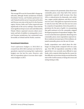 Eurasia                                                 Miners continue to be pessimistic about short-term
The average PPI score for Eurasia didn’t change sig-    commodity prices; more than half of the survey’s
nificantly, although Nordic jurisdictions (Finland,     respondents expected small increases (less than
Greenland, Norway, and Sweden) performed very           10%) or reduced prices for diamonds, coal, nickel,
well. Finland took the survey’s top rank and Sweden     zinc, copper, potash, platinum, and silver over the
and Norway were also in the top 10. In the Eurasian     next two years. Only gold was expected to increase
region, Norway, India, and Turkey improved most         in value by more than 20% over the next two years
significantly in the survey rankings. China had the     by a majority of respondents. Given the positive ex-
most significant drop in score and rank followed by     pectations for the price of gold, it is unsurprising
Poland. Miners expressed concerns about uncer-          that gold continues to be the commodity assigned
tainty and lack of stability in mining policy in sev-   the largest proportion of respondents’ budgets. Min-
eral Eurasian jurisdictions, but commented more         ers were somewhat more optimistic about long-term
favourably on Ireland and the Nordic countries.         commodity prices; most respondents expected sta-
                                                        ble or moderate increases (up to 15%) in inflation-ad-
                                                        justed commodity prices over the next 10 years.
Investment intentions
                                                        Finally, respondents were asked about the chal-
To tal ex plo ra tion bud gets in 2012/2013 in-         lenges of raising funds compared with two years
creased from 2011/2012 and just over half of re-        ago. Over 90% of respondents somewhat or fully
spondents reported increasing their exploration         agreed that it was currently more difficult to raise
budgets over the last five years. However, only         funds, with a majority believing that the reason for
46% of respondents plan to increase their explo-        this difficulty was investors being worried about the
ration budgets in 2013.                                 state of the world economy or being risk averse and
                                                        seeing mining as risky.




2012/2013 Survey of Mining Companies                                                                        7
 
