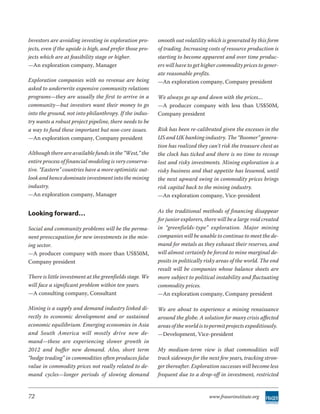 Investors are avoiding investing in exploration pro-       smooth out volatility which is generated by this form
jects, even if the upside is high, and prefer those pro-   of trading. Increasing costs of resource production is
jects which are at feasibility stage or higher.            starting to become apparent and over time produc-
—An exploration company, Manager                           ers will have to get higher commodity prices to gener-
                                                           ate reasonable profits.
Exploration companies with no revenue are being            —An exploration company, Company president
asked to underwrite expensive community relations
programs—they are usually the first to arrive in a         We always go up and down with the prices....
community—but investors want their money to go             —A producer company with less than US$50M,
into the ground, not into philanthropy. If the indus-      Company president
try wants a robust project pipeline, there needs to be
a way to fund these important but non-core issues.         Risk has been re-calibrated given the excesses in the
—An exploration company, Company president                 US and UK banking industry. The “Boomer” genera-
                                                           tion has realized they can’t risk the treasure chest as
Although there are available funds in the “West,” the      the clock has ticked and there is no time to recoup
entire process of financial modeling is very conserva-     lost and risky investments. Mining exploration is a
tive. “Eastern” countries have a more optimistic out-      risky business and that appetite has lessened, until
look and hence dominate investment into the mining         the next upward swing in commodity prices brings
industry.                                                  risk capital back to the mining industry.
—An exploration company, Manager                           —An exploration company, Vice-president


Looking forward…                                           As the traditional methods of financing disappear
                                                           for junior explorers, there will be a large void created
Social and community problems will be the perma-           in “greenfields-type” exploration. Major mining
nent preoccupation for new investments in the min-         companies will be unable to continue to meet the de-
ing sector.                                                mand for metals as they exhaust their reserves, and
—A producer company with more than US$50M,                 will almost certainly be forced to mine marginal de-
Company president                                          posits in politically risky areas of the world. The end
                                                           result will be companies whose balance sheets are
There is little investment at the greenfields stage. We    more subject to political instability and fluctuating
will face a significant problem within ten years.          commodity prices.
—A consulting company, Consultant                          —An exploration company, Company president

Mining is a supply and demand industry linked di-          We are about to experience a mining renaissance
rectly to economic development and or sustained            around the globe. A solution for many crisis affected
economic equilibrium. Emerging economies in Asia           areas of the world is to permit projects expeditiously.
and South America will mostly drive new de-                —Development, Vice-president
mand—these are experiencing slower growth in
2012 and buffer new demand. Also, short term               My medium-term view is that commodities will
“hedge trading” in commodities often produces false        track sideways for the next few years, tracking stron-
value in commodity prices not really related to de-        ger thereafter. Exploration successes will become less
mand cycles—longer periods of slowing demand               frequent due to a drop-off in investment, restricted


72                                                                                www.fraserinstitute.org
 