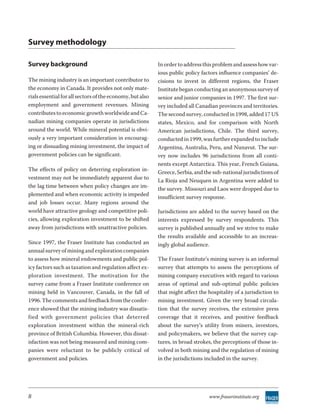 Survey methodology

Survey background                                          In order to address this problem and assess how var-
                                                           ious public policy factors influence companies’ de-
The mining industry is an important contributor to         cisions to invest in different regions, the Fraser
the economy in Canada. It provides not only mate-          Institute began conducting an anonymous survey of
rials essential for all sectors of the economy, but also   senior and junior companies in 1997. The first sur-
employment and government revenues. Mining                 vey included all Canadian provinces and territories.
contributes to economic growth worldwide and Ca-           The second survey, conducted in 1998, added 17 US
nadian mining companies operate in jurisdictions           states, Mexico, and for comparison with North
around the world. While mineral potential is obvi-         American jurisdictions, Chile. The third survey,
ously a very important consideration in encourag-          conducted in 1999, was further expanded to include
ing or dissuading mining investment, the impact of         Argentina, Australia, Peru, and Nunavut. The sur-
government policies can be significant.                    vey now includes 96 jurisdictions from all conti-
                                                           nents except Antarctica. This year, French Guiana,
The effects of policy on deterring exploration in-         Greece, Serbia, and the sub-national jurisdictions of
vestment may not be immediately apparent due to            La Rioja and Neuquen in Argentina were added to
the lag time between when policy changes are im-           the survey. Missouri and Laos were dropped due to
plemented and when economic activity is impeded            insufficient survey response.
and job losses occur. Many regions around the
world have attractive geology and competitive poli-        Jurisdictions are added to the survey based on the
cies, allowing exploration investment to be shifted        interests expressed by survey respondents. This
away from jurisdictions with unattractive policies.        survey is published annually and we strive to make
                                                           the results available and accessible to an increas-
Since 1997, the Fraser Institute has conducted an          ingly global audience.
annual survey of mining and exploration companies
to assess how mineral endowments and public pol-           The Fraser Institute’s mining survey is an informal
icy factors such as taxation and regulation affect ex-     survey that attempts to assess the perceptions of
ploration investment. The motivation for the               mining company executives with regard to various
survey came from a Fraser Institute conference on          areas of optimal and sub-optimal public policies
mining held in Vancouver, Canada, in the fall of           that might affect the hospitality of a jurisdiction to
1996. The comments and feedback from the confer-           mining investment. Given the very broad circula-
ence showed that the mining industry was dissatis-         tion that the survey receives, the extensive press
fied with gov ern ment pol i cies that de terred           coverage that it receives, and positive feedback
exploration investment within the mineral-rich             about the survey’s utility from miners, investors,
province of British Columbia. However, this dissat-        and policymakers, we believe that the survey cap-
isfaction was not being measured and mining com-           tures, in broad strokes, the perceptions of those in-
panies were reluctant to be publicly critical of           volved in both mining and the regulation of mining
government and policies.                                   in the jurisdictions included in the survey.




8                                                                                www.fraserinstitute.org
 