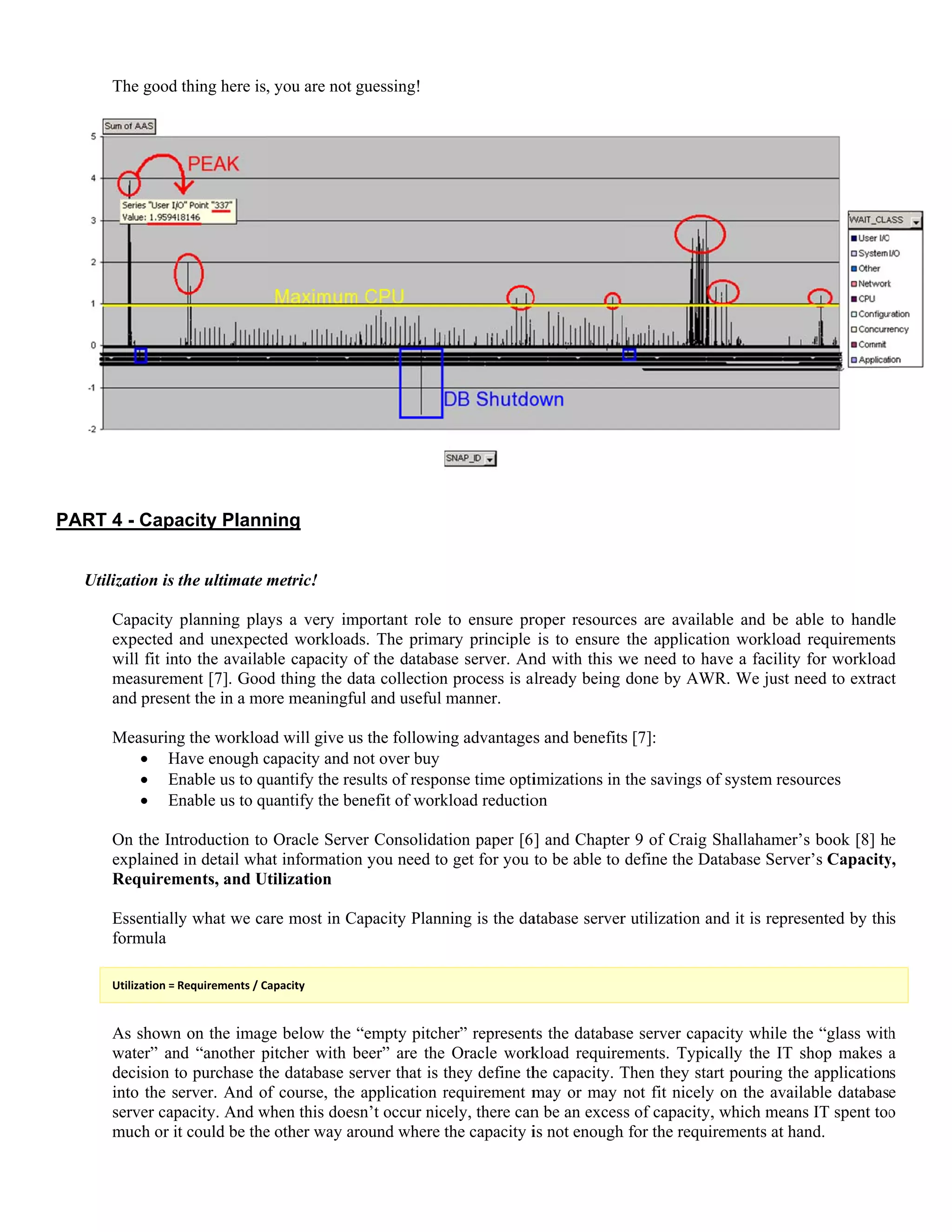 PAR
U
The good
RT 4 - Capa
Utilization is
Capacity
expected
will fit in
measurem
and presen
Measuring
 H
 E
 E
On the In
explained
Requirem
Essentiall
formula
Utilization = 
As shown
water” an
decision t
into the s
server cap
much or i
thing here is
acity Plann
the ultimate m
planning pla
and unexpec
nto the availab
ment [7]. Goo
nt the in a mo
g the workloa
Have enough c
Enable us to qu
Enable us to qu
ntroduction to
d in detail wha
ments, and U
ly what we ca
Requirements / C
n on the imag
nd “another p
to purchase th
erver. And o
pacity. And w
t could be the
, you are not
ning
metric!
ays a very im
ted workload
ble capacity o
d thing the d
ore meaningfu
ad will give u
capacity and n
uantify the re
uantify the be
o Oracle Serv
at information
Utilization
are most in C
Capacity 
ge below the
pitcher with b
he database s
f course, the
when this does
e other way ar
guessing!
mportant role
ds. The prima
of the databa
ata collection
ul and useful
us the followin
not over buy
esults of respo
enefit of work
er Consolidat
n you need to
Capacity Plann
“empty pitch
beer” are the
erver that is t
application r
sn’t occur nic
round where t
to ensure pr
ary principle
se server. An
n process is a
manner.
ng advantages
onse time opti
kload reductio
tion paper [6
o get for you
ning is the da
her” represent
Oracle work
they define th
requirement m
cely, there can
the capacity i
roper resourc
is to ensure
nd with this w
already being
s and benefits
imizations in
on
] and Chapte
to be able to
atabase server
ts the databas
kload require
he capacity. T
may or may
n be an exces
is not enough
es are availa
the applicati
we need to ha
done by AW
s [7]:
the savings o
er 9 of Craig
define the Da
r utilization a
se server capa
ements. Typic
Then they sta
not fit nicely
s of capacity,
h for the requi
able and be a
ion workload
ave a facility
WR. We just n
of system reso
Shallahamer’
atabase Serve
and it is repre
acity while th
cally the IT s
art pouring th
y on the avail
, which mean
irements at ha
able to handl
d requirement
y for workload
need to extrac
ources
’s book [8] h
er’s Capacity
esented by thi
he “glass with
shop makes
he application
lable databas
ns IT spent too
and.
e
s
d
ct
e
y,
s
h
a
s
e
o
 