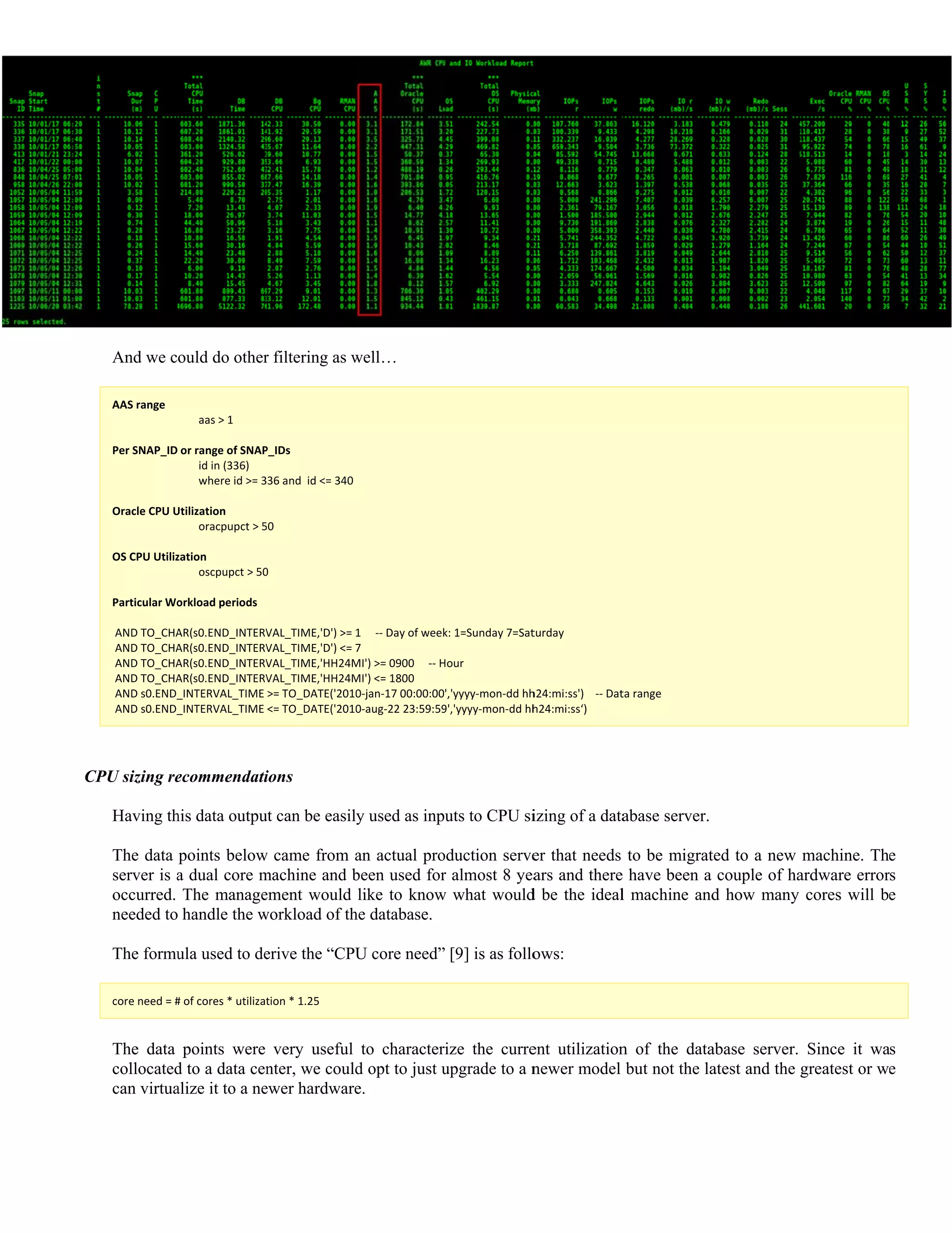 C
And we c
AAS range 
   
 
Per SNAP_ID 
   
   
 
Oracle CPU U
   
 
OS CPU Utiliz
   
 
Particular Wo
 
 AND TO_CHA
 AND TO_CHA
 AND TO_CHA
 AND TO_CHA
 AND s0.END_
 AND s0.END_
CPU sizing re
Having th
The data
server is a
occurred.
needed to
The formu
core need = #
The data
collocated
can virtua
ould do other
aas > 1 
or range of SNAP
id in (336) 
where id >= 3
Utilization 
oracpupct > 5
zation 
oscpupct > 50
orkload periods 
AR(s0.END_INTERV
AR(s0.END_INTERV
AR(s0.END_INTERV
AR(s0.END_INTERV
_INTERVAL_TIME 
_INTERVAL_TIME 
ecommendati
his data outpu
points below
a dual core m
The manage
handle the w
ula used to de
# of cores * utilizat
points were
d to a data cen
alize it to a ne
r filtering as w
P_IDs 
36 and  id <= 340 
0 
0 
VAL_TIME,'D') >= 
VAL_TIME,'D') <= 7
VAL_TIME,'HH24M
VAL_TIME,'HH24M
>= TO_DATE('2010
<= TO_DATE('2010
ions
ut can be easil
w came from a
machine and b
ement would
workload of th
erive the “CPU
tion * 1.25 
very useful
nter, we could
ewer hardware
well…
1     ‐‐ Day of week
7 
MI') >= 0900     ‐‐ H
MI') <= 1800 
0‐jan‐17 00:00:00
0‐aug‐22 23:59:59
y used as inp
an actual pro
been used for
like to know
he database.
U core need”
to character
d opt to just u
e.
k: 1=Sunday 7=Sat
Hour 
','yyyy‐mon‐dd hh
9','yyyy‐mon‐dd hh
uts to CPU si
oduction serve
r almost 8 yea
w what would
[9] is as follo
ize the curre
upgrade to a n
turday 
h24:mi:ss')    ‐‐ Dat
h24:mi:ss‘) 
izing of a data
er that needs
ars and there
d be the ideal
ows:
ent utilization
newer model
ta range 
abase server.
to be migrat
e have been a
l machine and
n of the data
but not the la
ted to a new
couple of ha
d how many
abase server.
atest and the g
machine. Th
ardware error
cores will b
Since it wa
greatest or w
e
s
e
s
e
 