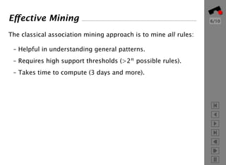 Eﬀective Mining                                                   6/10


The classical association mining approach is to mine all rules:

 – Helpful in understanding general patterns.
 – Requires high support thresholds (>2n possible rules).
 – Takes time to compute (3 days and more).
