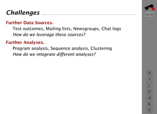 Challenges                                               9/10


Further Data Sources.
   Test outcomes, Mailing lists, Newsgroups, Chat logs
   How do we leverage these sources?
Further Analyses.
   Program analysis, Sequence analysis, Clustering
   How do we integrate diﬀerent analyses?
