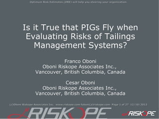 Optimum Risk Estimates (ORE) will help you steering your organization.




        Is it True that PIGs Fly when
         Evaluating Risks of Tailings
           Management Systems?
                            Franco Oboni
                   Oboni Riskope Associates Inc.,
                 Vancouver, British Columbia, Canada

                            Cesar Oboni
                   Oboni Riskope Associates Inc.,
                 Vancouver, British Columbia, Canada

(c)Oboni Riskope Associates Inc. www.riskope.com foboni(a)riskope.com Page 1 of 27 12/10/2012
 