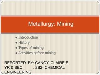 Metallurgy: Mining
●
●
●
●

Introduction
History
Types of mining
Activities before mining

REPORTED BY: CANOY, CLAIRE E.
YR & SEC.
: 2B2- CHEMICAL
ENGINEERING

 
