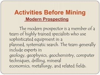 Activities Before Mining
Modern Prospecting
The modern prospector is a member of a
team of highly trained specialists who use
sophisticated equipment in a
planned, systematic search. The team generally
include experts in
geology, geophysics, geochemistry, computer
techniques, drilling, mineral
economics, metallurgy, and related fields.

 
