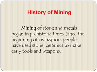 History of Mining
Mining of stone and metals
began in prehistoric times. Since the
beginning of civilization, people
have used stone, ceramics to make
early tools and weapons.

 