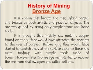 History of Mining
Bronze Age
It is known that bronze age man valued copper
and bronze as both artistic and practical objects. The
ore was gained by using only simple stone and bone
tools.
It is thought that initially raw metallic copper
found on the surface would have attracted the ancients
to the uses of copper. Before long they would have
started to scratch away at the surface close to these raw
metal findings with simple tools made of
bone. However later Bronze age man started to recover
the ore from shallow open pits called bell pits.

 