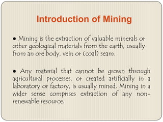 Introduction of Mining
● Mining is the extraction of valuable minerals or
other geological materials from the earth, usually
from an ore body, vein or (coal) seam.

● Any material that cannot be grown through
agricultural processes, or created artificially in a
laboratory or factory, is usually mined. Mining in a
wider sense comprises extraction of any nonrenewable resource.

 