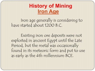 History of Mining
Iron Age
Iron age generally is considering to
have started about 1200 B.C.
Existing iron ore deposits were not
exploited in ancient Egypt until the Late
Period, but the metal was occasionally
found in its meteoric form and put to use
as early as the 4th millennium BCE.

 