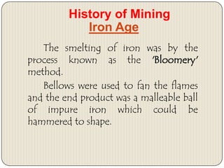 History of Mining
Iron Age
The smelting of iron was by the
process known as the 'Bloomery'
method.
Bellows were used to fan the flames
and the end product was a malleable ball
of impure iron which could be
hammered to shape.

 