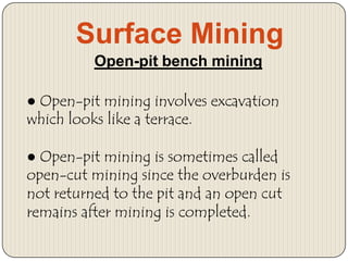 Surface Mining
Open-pit bench mining
● Open-pit mining involves excavation
which looks like a terrace.
● Open-pit mining is sometimes called
open-cut mining since the overburden is
not returned to the pit and an open cut
remains after mining is completed.

 