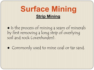 Surface Mining
Strip Mining
● Is the process of mining a seam of minerals
by first removing a long strip of overlying
soil and rock (overburden).
● Commonly used to mine coal or tar sand.

 