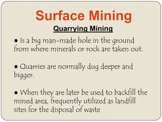 Surface Mining
Quarrying Mining

● Is a big man-made hole in the ground
from where minerals or rock are taken out.
● Quarries are normally dug deeper and
bigger.
● When they are later be used to backfill the
mined area, frequently utilized as landfill
sites for the disposal of waste

 