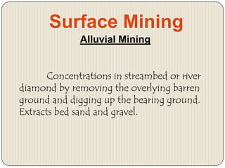 Surface Mining
Alluvial Mining
Concentrations in streambed or river
diamond by removing the overlying barren
ground and digging up the bearing ground.
Extracts bed sand and gravel.

 