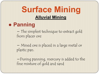 Surface Mining
Alluvial Mining

● Panning
− The simplest technique to extract gold
from placer ore
− Mined ore is placed in a large metal or
plastic pan.

−During panning, mercury is added to the
fine mixture of gold and sand

 