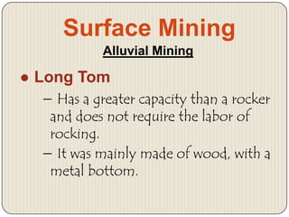Surface Mining
Alluvial Mining

● Long Tom
− Has a greater capacity than a rocker
and does not require the labor of
rocking.
− It was mainly made of wood, with a
metal bottom.

 