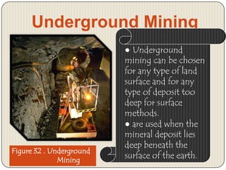 Underground Mining

Figure 32 . Underground
Mining

● Underground
mining can be chosen
for any type of land
surface and for any
type of deposit too
deep for surface
methods.
● are used when the
mineral deposit lies
deep beneath the
surface of the earth.

 