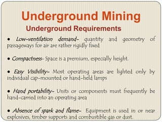 Underground Mining
Underground Requirements
● Low-ventilation demand- quantity
passageways for air are rather rigidly fixed

and

geometry

of

● Compactness- Space is a premium, especially height.
● Easy Visibility- Most operating areas are lighted only by
individual cap-mounted or hand-held lamps
● Hand portability- Units or components must frequently be
hand-carried into an operating area
● Absence of spark and flame- Equipment is used in or near
explosives, timber supports and combustible gas or dust.

 